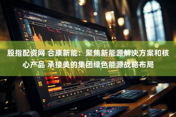 股指配资网 合康新能：聚焦新能源解决方案和核心产品 承接美的集团绿色能源战略布局