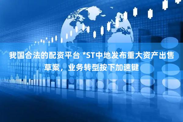 我国合法的配资平台 *ST中地发布重大资产出售草案，业务转型按下加速键