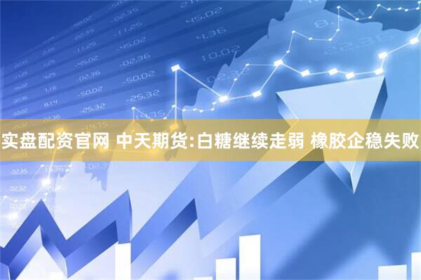 实盘配资官网 中天期货:白糖继续走弱 橡胶企稳失败