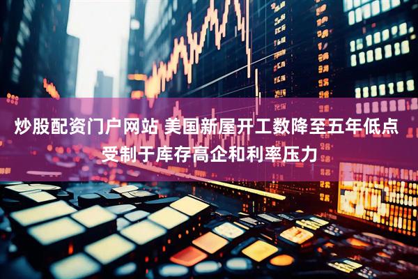 炒股配资门户网站 美国新屋开工数降至五年低点 受制于库存高企和利率压力
