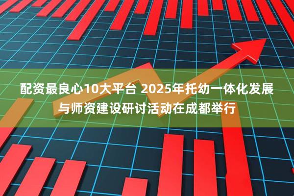 配资最良心10大平台 2025年托幼一体化发展与师资建设研讨活动在成都举行