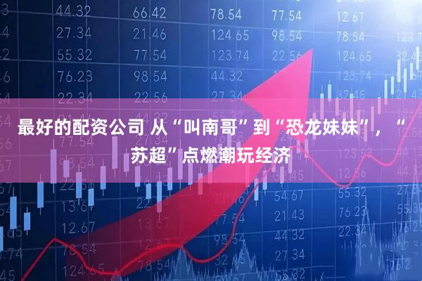 最好的配资公司 从“叫南哥”到“恐龙妹妹”，“苏超”点燃潮玩经济