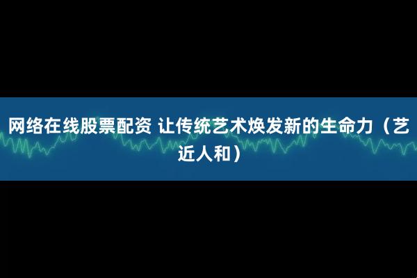 网络在线股票配资 让传统艺术焕发新的生命力（艺近人和）