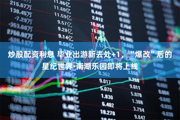 炒股配资利息 毕业出游新去处+1，“爆改”后的星纪世界·南湖乐园即将上线
