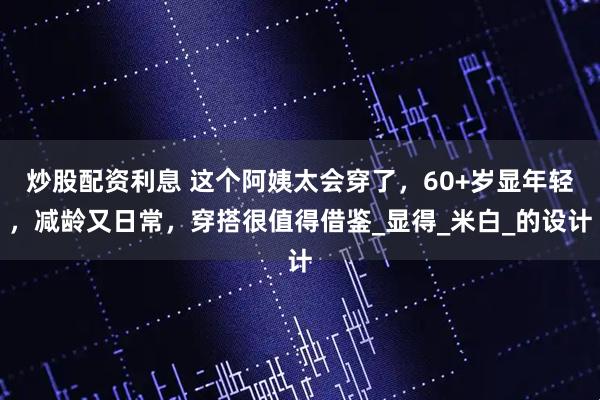 炒股配资利息 这个阿姨太会穿了，60+岁显年轻，减龄又日常，穿搭很值得借鉴_显得_米白_的设计