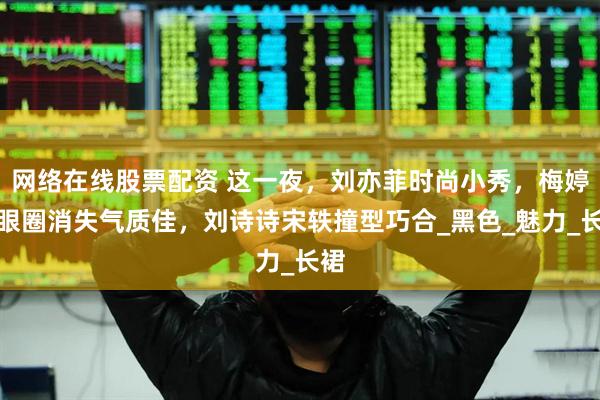 网络在线股票配资 这一夜，刘亦菲时尚小秀，梅婷黑眼圈消失气质佳，刘诗诗宋轶撞型巧合_黑色_魅力_长裙