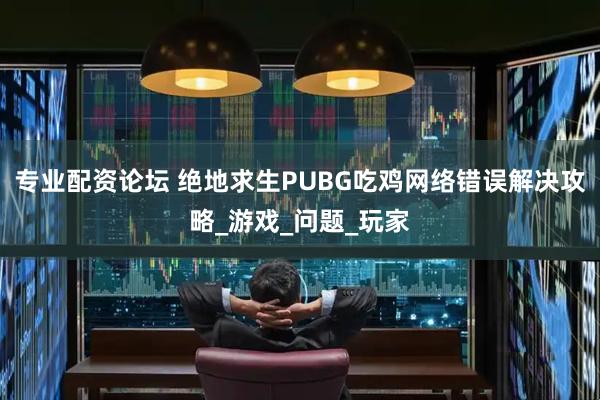 专业配资论坛 绝地求生PUBG吃鸡网络错误解决攻略_游戏_问题_玩家