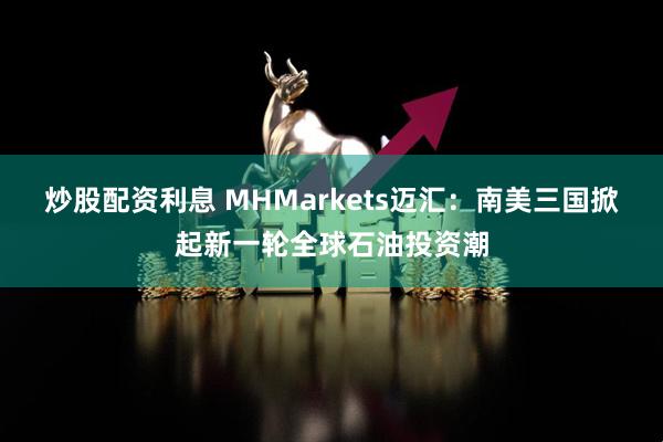 炒股配资利息 MHMarkets迈汇：南美三国掀起新一轮全球石油投资潮