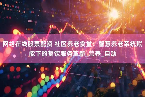 网络在线股票配资 社区养老食堂：智慧养老系统赋能下的餐饮服务革新_营养_自动