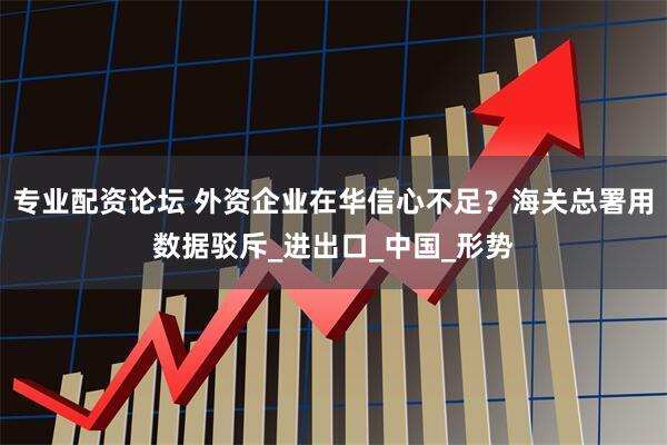 专业配资论坛 外资企业在华信心不足？海关总署用数据驳斥_进出口_中国_形势
