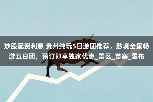 炒股配资利息 贵州纯玩5日游团推荐，黔境全景畅游五日团，预订即享独家优惠_景区_苗寨_瀑布