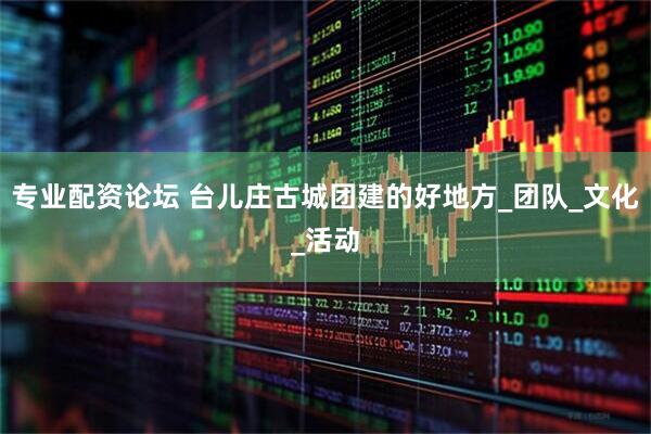 专业配资论坛 台儿庄古城团建的好地方_团队_文化_活动