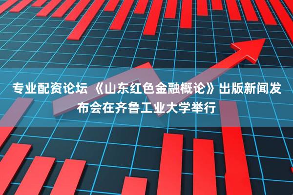 专业配资论坛 《山东红色金融概论》出版新闻发布会在齐鲁工业大学举行