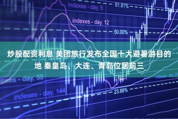 炒股配资利息 美团旅行发布全国十大避暑游目的地 秦皇岛、大连、青岛位居前三