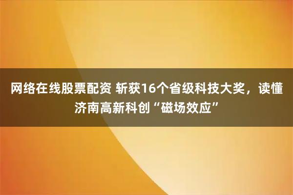 网络在线股票配资 斩获16个省级科技大奖，读懂济南高新科创“磁场效应”