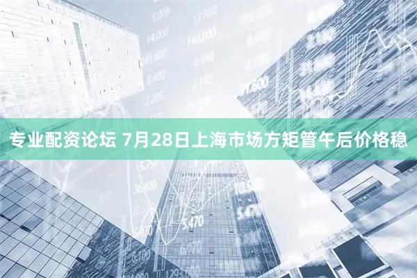专业配资论坛 7月28日上海市场方矩管午后价格稳