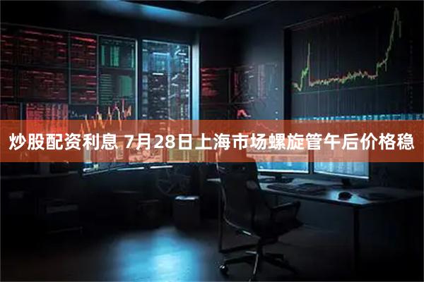 炒股配资利息 7月28日上海市场螺旋管午后价格稳