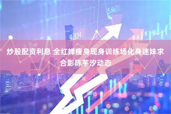 炒股配资利息 全红婵瘦身现身训练场化身迷妹求合影陈芋汐动态