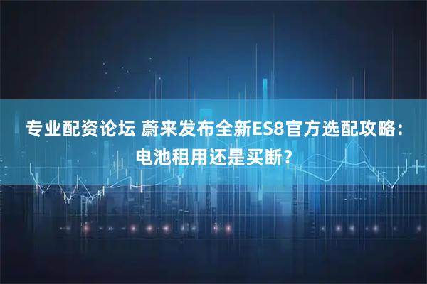 专业配资论坛 蔚来发布全新ES8官方选配攻略：电池租用还是买断？