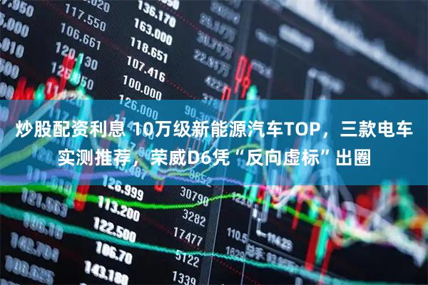炒股配资利息 10万级新能源汽车TOP，三款电车实测推荐，荣威D6凭“反向虚标”出圈
