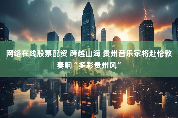 网络在线股票配资 跨越山海 贵州音乐家将赴伦敦奏响“多彩贵州风”