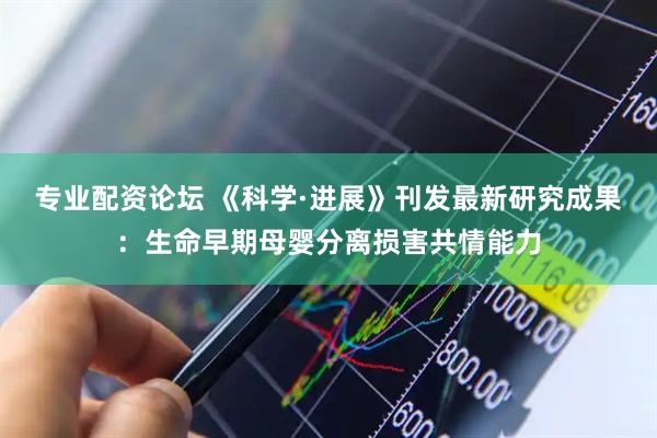 专业配资论坛 《科学·进展》刊发最新研究成果：生命早期母婴分离损害共情能力