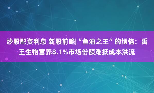 炒股配资利息 新股前瞻|“鱼油之王”的烦恼：禹王生物营养8.1%市场份额难抵成本洪流