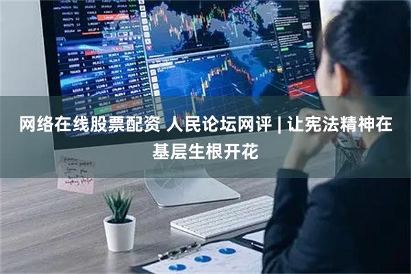 网络在线股票配资 人民论坛网评 | 让宪法精神在基层生根开花