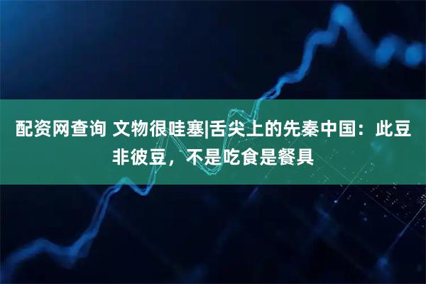 配资网查询 文物很哇塞|舌尖上的先秦中国：此豆非彼豆，不是吃食是餐具