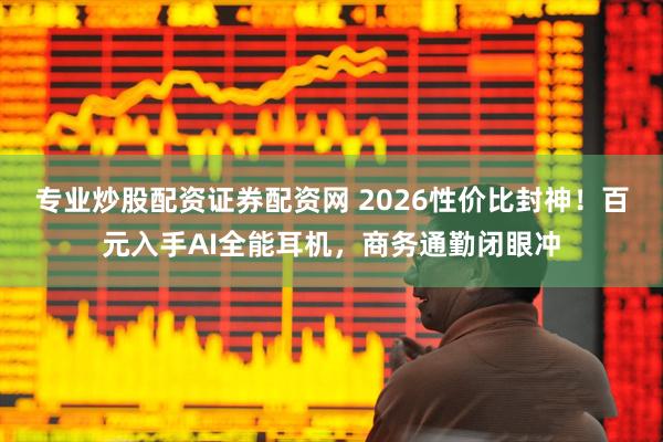专业炒股配资证券配资网 2026性价比封神！百元入手AI全能耳机，商务通勤闭眼冲