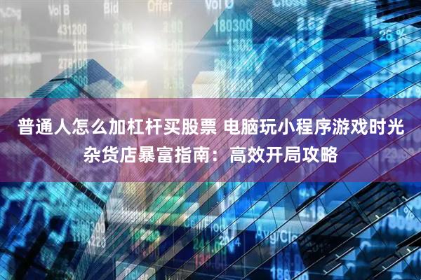 普通人怎么加杠杆买股票 电脑玩小程序游戏时光杂货店暴富指南：高效开局攻略