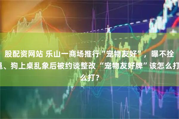 股配资网站 乐山一商场推行“宠物友好”，曝不拴绳、狗上桌乱象后被约谈整改 “宠物友好牌”该怎么打？