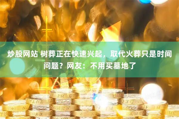 炒股网站 树葬正在快速兴起，取代火葬只是时间问题？网友：不用买墓地了