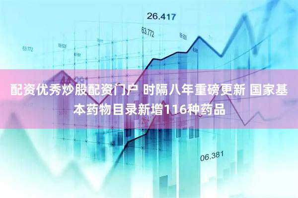 配资优秀炒股配资门户 时隔八年重磅更新 国家基本药物目录新增116种药品